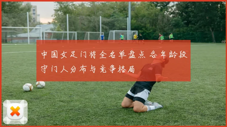 中国女足门将全名单盘点 各年龄段守门人分布与竞争格局