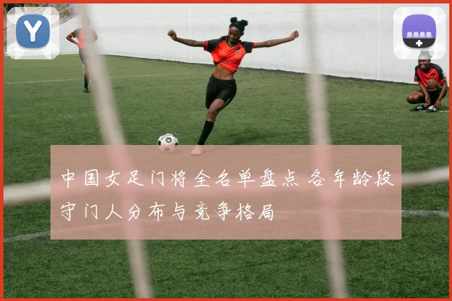 中国女足门将全名单盘点 各年龄段守门人分布与竞争格局