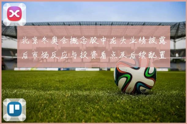 北京冬奥会概念股中龙头业绩披露后市场反应与投资看点及后续配置建议