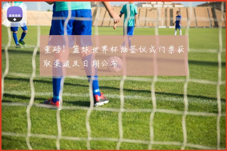 重磅！篮球世界杯抽签仪式门票获取渠道及日期公布