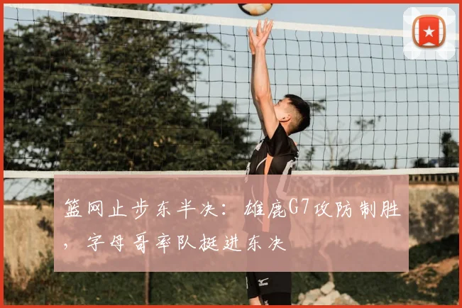 篮网止步东半决：雄鹿G7攻防制胜，字母哥率队挺进东决