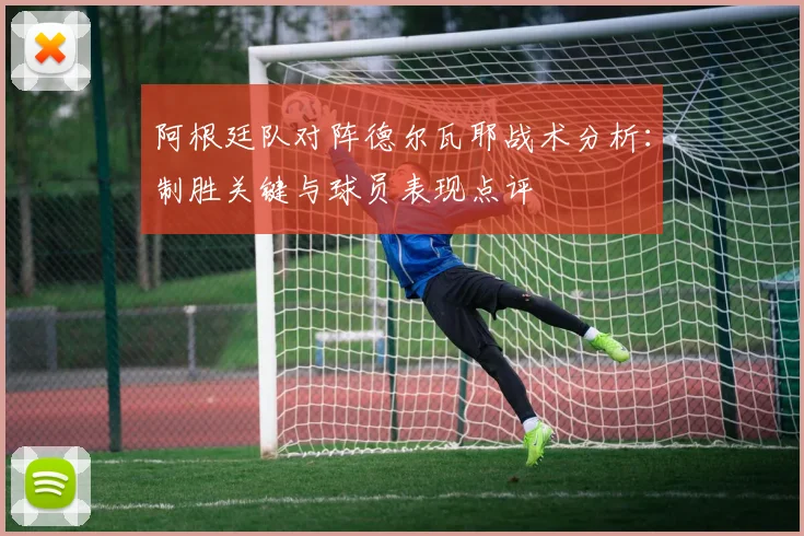 阿根廷队对阵德尔瓦耶战术分析:制胜关键与球员表现点评
