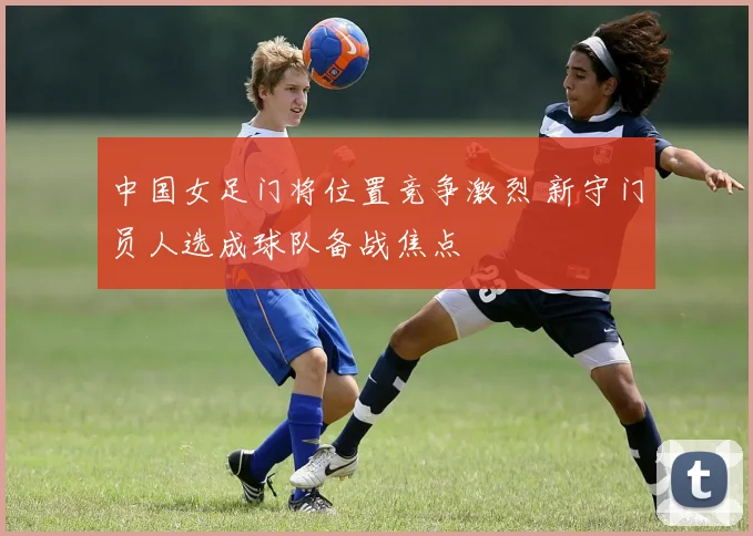 中国女足门将位置竞争激烈 新守门员人选成球队备战焦点