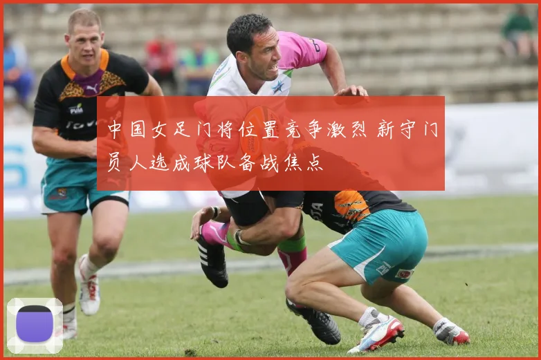 中国女足门将位置竞争激烈 新守门员人选成球队备战焦点