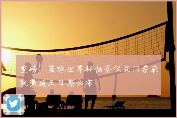 重磅！篮球世界杯抽签仪式门票获取渠道及日期公布