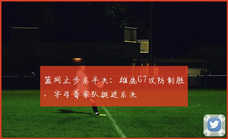 篮网止步东半决：雄鹿G7攻防制胜，字母哥率队挺进东决