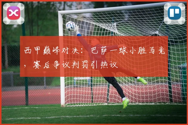 西甲巅峰对决：巴萨一球小胜马竞，赛后争议判罚引热议