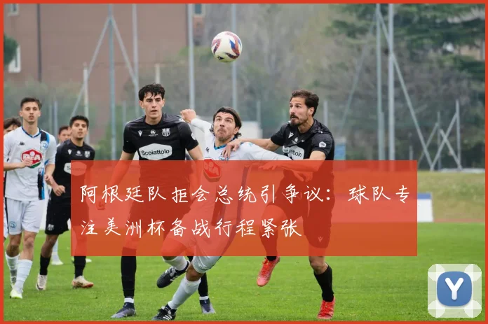 阿根廷队拒会总统引争议:球队专注美洲杯备战行程紧张