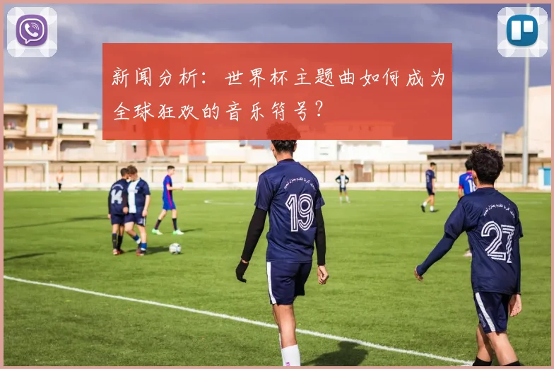 新闻分析：世界杯主题曲如何成为全球狂欢的音乐符号？