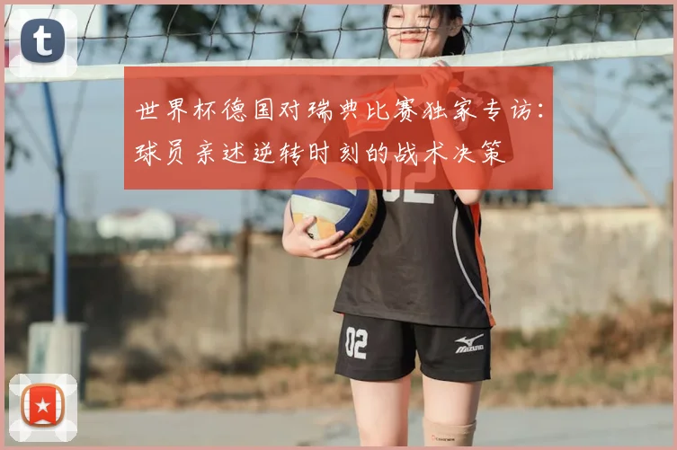 世界杯德国对瑞典比赛独家专访:球员亲述逆转时刻的战术决策