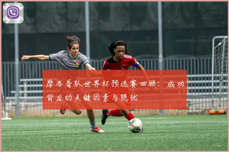 摩洛哥队世界杯预选赛回顾:成功背后的关键因素与隐忧