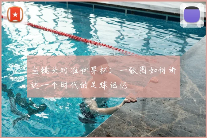当镜头对准世界杯:一张图如何讲述一个时代的足球记忆