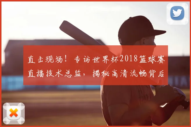 直击现场！专访世界杯2018篮球赛直播技术总监，揭秘高清流畅背后的故事