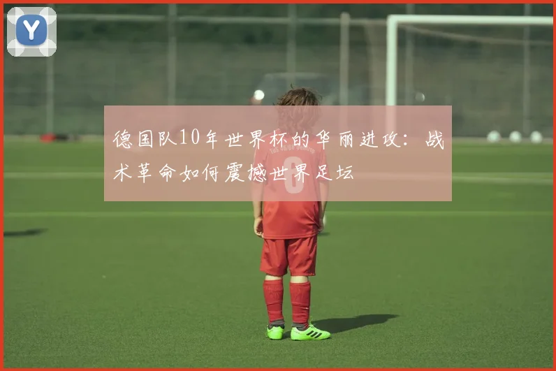 德国队10年世界杯的华丽进攻：战术革命如何震撼世界足坛