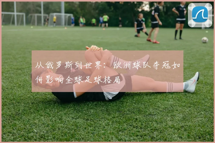 从俄罗斯到世界:欧洲球队夺冠如何影响全球足球格局
