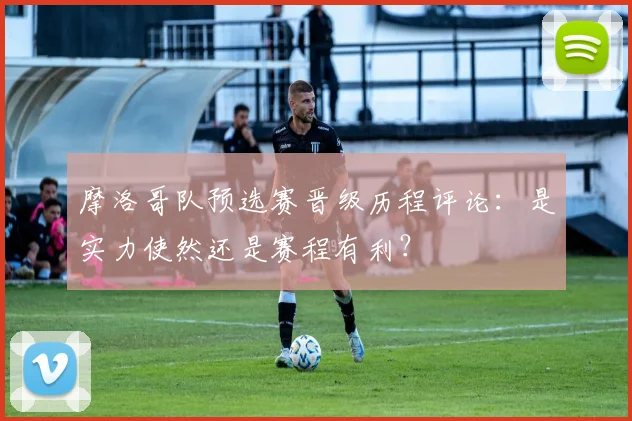 摩洛哥队预选赛晋级历程评论:是实力使然还是赛程有利?