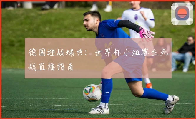 德国迎战瑞典：世界杯小组赛生死战直播指南