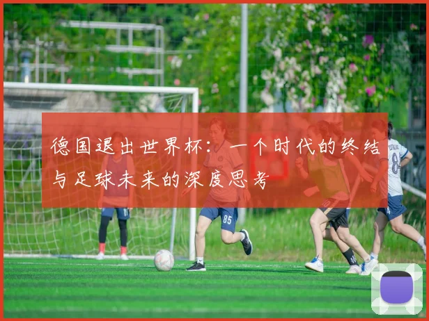 德国退出世界杯：一个时代的终结与足球未来的深度思考