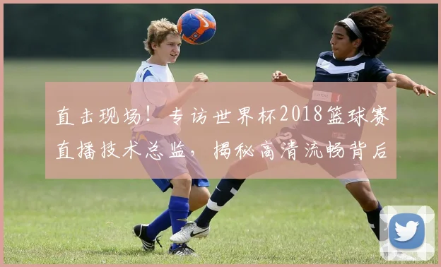 直击现场！专访世界杯2018篮球赛直播技术总监，揭秘高清流畅背后的故事