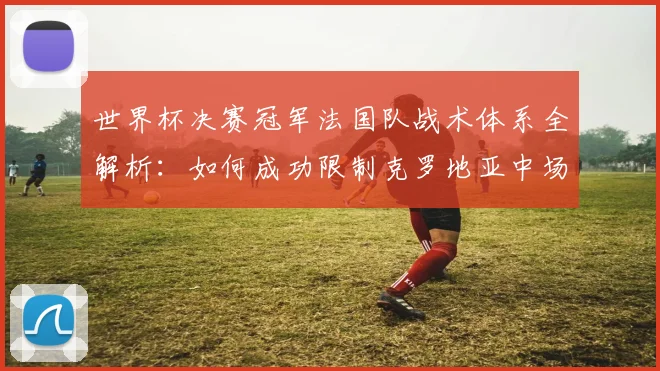 世界杯决赛冠军法国队战术体系全解析:如何成功限制克罗地亚中场