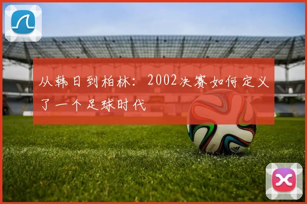 从韩日到柏林：2002决赛如何定义了一个足球时代