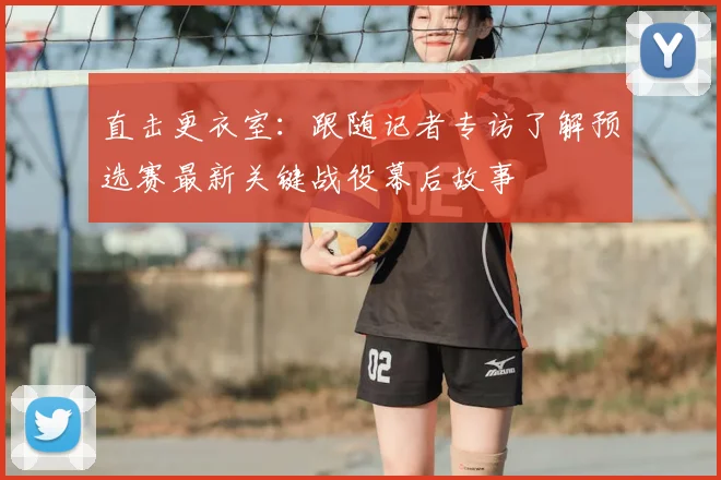 直击更衣室：跟随记者专访了解预选赛最新关键战役幕后故事