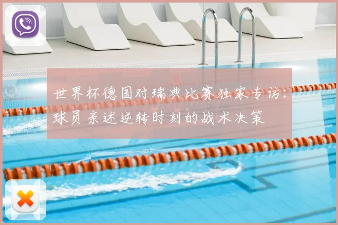 世界杯德国对瑞典比赛独家专访:球员亲述逆转时刻的战术决策